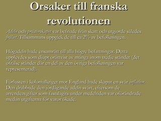Orsaker till franska
              revolutionen
Adeln och prästerskapet var befriade från skatt och utgjorde således
frälset. Tillsammans uppgick de till ca 2% av befolkningen.

Högadeln hade ensamrätt till alla högre befattningar. Detta
upplevdes som djupt orättvist av många inom tredje ståndet (det
ofrälse ståndet där en del av den övriga befolkningen var
representerad).

Förlusten i kolonialkriget mot England hade skapat en svår inflation.
Den drabbade den jordägande adeln svårt, eftersom de
arrendeavgifter som fastslagits under medeltiden var oförändrade
medan utgifterna för varor ökade.
 