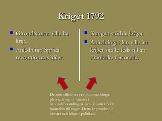 Kriget 1792
   Girondisterna ville ha                 Kungen stödde kriget
    krig.                                  Anledning: Han ville att
   Anledning: Sprida                       kriget skulle leda till att
    revolutionens idéer.                    Frankrike förlorade.




                  De som ville driva revolutionen längre
                  placerade sig till vänster i
                  nationalförsamlingen och de som stödde
                  monarkin till höger. Detta är grunden till
                  vänster och höger i politiken.
 