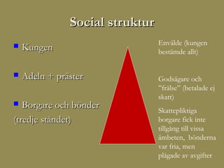 Social struktur
                                 Envälde (kungen
   Kungen                       bestämde allt)


   Adeln + präster              Godsägare och
                                 ”frälse” (betalade ej
                                 skatt)
  Borgare och bönder            Skattepliktiga
(tredje ståndet)                 borgare fick inte
                                 tillgång till vissa
                                 ämbeten, bönderna
                                 var fria, men
                                 plågade av avgifter
 