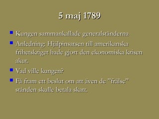 5 maj 1789
   Kungen sammankallade generalständerna
   Anledning: Hjälpinsatsen till amerikanska
    frihetskriget hade gjort den ekonomiska krisen
    akut.
   Vad ville kungen?
   Få fram ett beslut om att även de ”frälse”
    stånden skulle betala skatt.
 