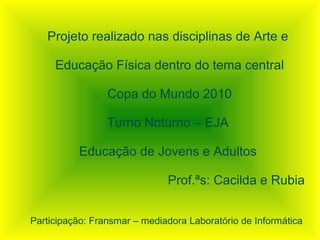 Projeto realizado nas disciplinas de Arte e

     Educação Física dentro do tema central

                 Copa do Mundo 2010

                 Turno Noturno – EJA

          Educação de Jovens e Adultos

                              Prof.ªs: Cacilda e Rubia


Participação: Fransmar – mediadora Laboratório de Informática
 