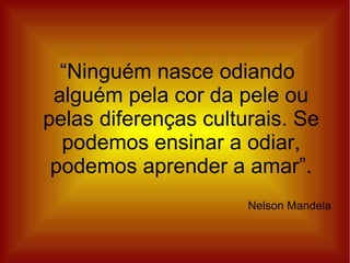 “Ninguém nasce odiando
 alguém pela cor da pele ou
pelas diferenças culturais. Se
  podemos ensinar a odiar,
 podemos aprender a amar”.
                      Nelson Mandela
 