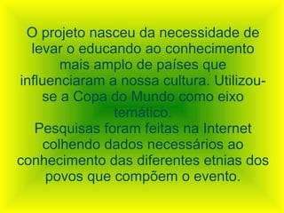 O projeto nasceu da necessidade de
  levar o educando ao conhecimento
        mais amplo de países que
influenciaram a nossa cultura. Utilizou-
    se a Copa do Mundo como eixo
               temático.
   Pesquisas foram feitas na Internet
     colhendo dados necessários ao
conhecimento das diferentes etnias dos
     povos que compõem o evento.
 