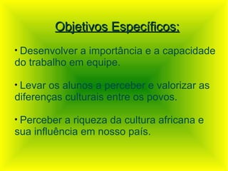 Objetivos Específicos:
•Desenvolver a importância e a capacidade
do trabalho em equipe.

•Levar os alunos a perceber e valorizar as
diferenças culturais entre os povos.

•Perceber a riqueza da cultura africana e
sua influência em nosso país.
 