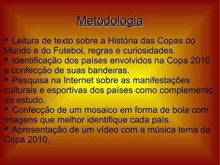 Metodologia
 Leitura de texto sobre a História das Copas do
Mundo e do Futebol, regras e curiosidades.
 Identificação dos países envolvidos na Copa 2010

e confecção de suas bandeiras.
 Pesquisa na Internet sobre as manifestações

culturais e esportivas dos países como complemento
do estudo.
 Confecção de um mosaico em forma de bola com

imagens que melhor identifique cada país.
 Apresentação de um vídeo com a música tema da

Copa 2010.
 