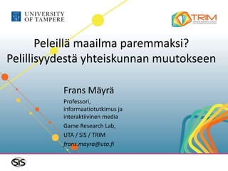 Peleillä maailma paremmaksi?
Pelillisyydestä yhteiskunnan muutokseen
Frans Mäyrä
Professori,
informaatiotutkimus ja
interaktiivinen media
Game Research Lab,
UTA / SIS / TRIM
frans.mayra@uta.fi
 