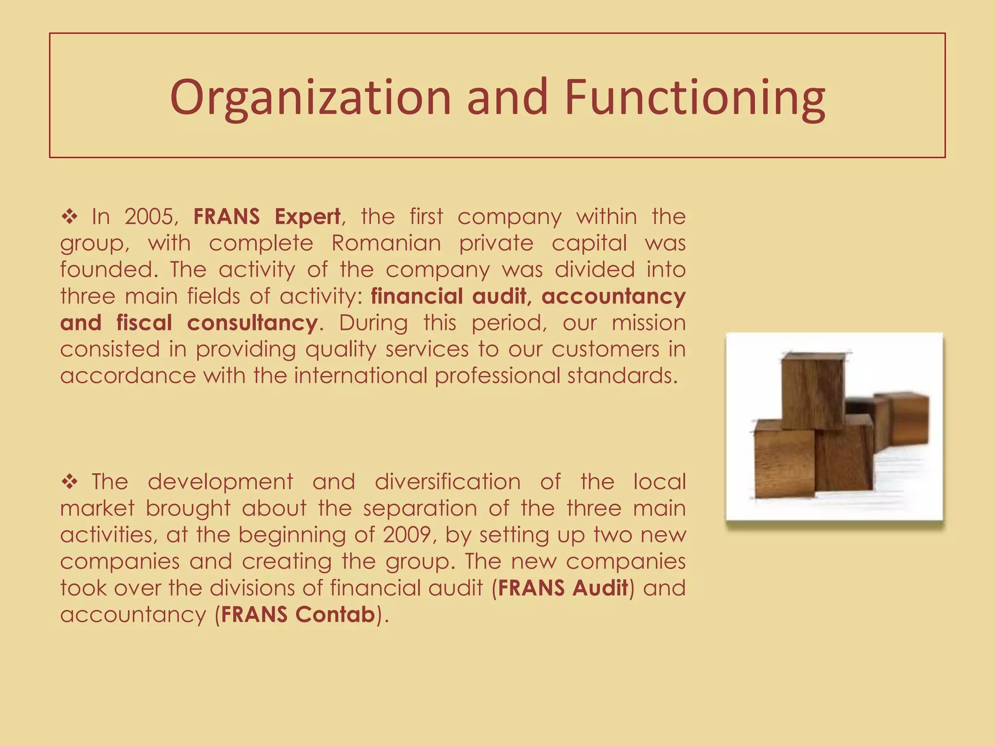   We are famous for our excellent relations with the customers and the beneficial involvement in their businesses. The partners and the FRANS professionals have an active role in helping the customers to be successful in their activities by understanding and 	meeting all of  the their needs. Organization and FunctioningIn 2005, FRANS Expert, the first company within the group, with complete Romanian private capital was founded. The activity of the company was divided into three main fields of activity: financial audit, accountancy and fiscal consultancy. During this period, our mission consisted in providing quality services to our customers in accordance with the international professional standards.