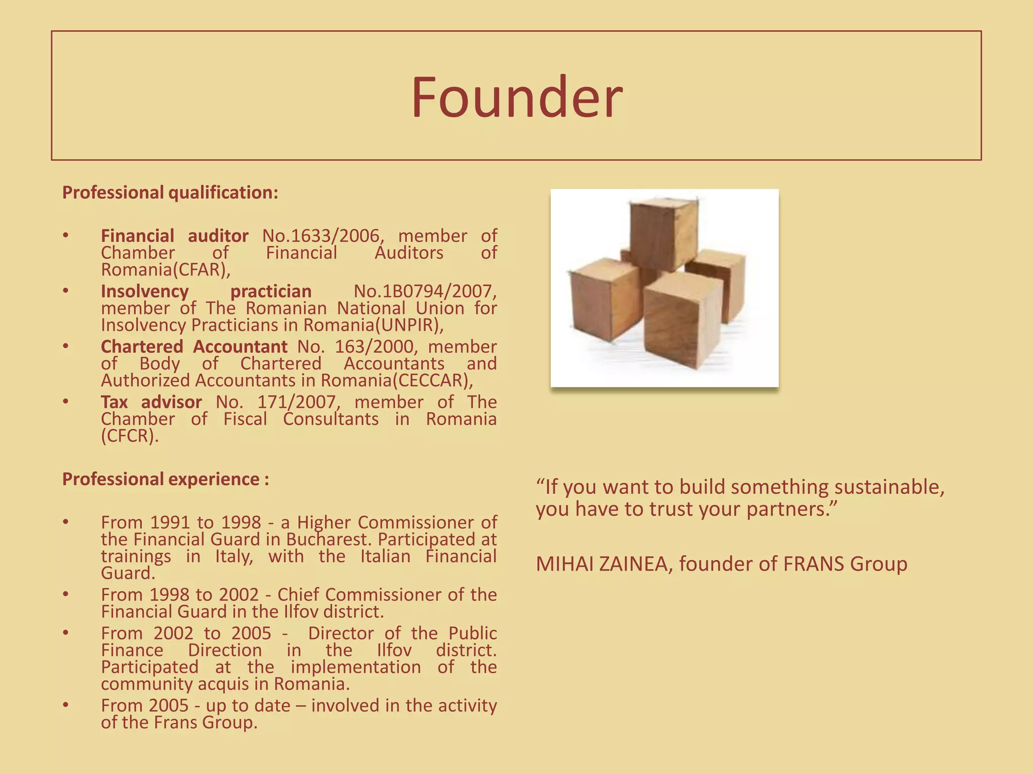   The development and diversification of the local market brought about the separation of the three main activities, at the beginning of 2009, by setting up two new companies and creating the group. The new companies took over the divisions of financial audit (FRANS Audit) and accountancy (FRANS Contab).FounderProfessional qualification: Financial auditor No.1633/2006, member of Chamber of Financial Auditors of Romania(CFAR),Insolvency practician No.1B0794/2007, member ofThe Romanian National Union for Insolvency Practicians in Romania(UNPIR),Chartered Accountant No. 163/2000, member of Body of Chartered Accountants and Authorized Accountants in Romania(CECCAR),Tax advisor No.171/2007, member of The Chamber of Fiscal Consultants in Romania (CFCR).Professional experience :From 1991 to 1998- a Higher Commissioner of the Financial Guard in Bucharest. Participated at trainings in Italy, with the Italian Financial Guard.From 1998 to 2002 - Chief Commissioner of the Financial Guard in the Ilfov district. From 2002 to 2005 -  Director of the Public Finance Direction in the Ilfov district. Participated at the implementation of the community acquis in Romania.From 2005 - up to date – involved in the activity of the Frans Group.“If you want to build something sustainable, you have to trust your partners.”MIHAI ZAINEA, founder of FRANS Group