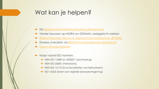 Wat kan je helpen?
 De Baseline Informatiehuishouding Gemeenten
 Verder bouwen op NORA en GEMMA: zaakgericht werken
 Referentiekader Opbouw Digitaal Informatiebeheer (RODIN)
 Diverse checklists via BRAIN Procesmodel Archieftoezicht
 Forum Standaardisatie
 Maar vooral ISO normen:
 NEN ISO 15489 en 30300/1 (archivering)
 NEN ISO 23081 (metadata)
 NEN ISO 16175 (functionaliteiten archiefsysteem)
 ISO 16363 (eisen aan digitale bewaaromgeving)
 