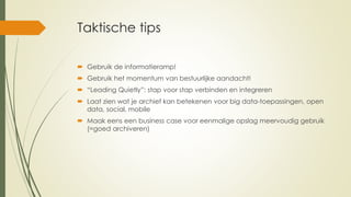 Taktische tips
 Gebruik de informatieramp!
 Gebruik het momentum van bestuurlijke aandacht!
 “Leading Quietly”: stap voor stap verbinden en integreren
 Laat zien wat je archief kan betekenen voor big data-toepassingen, open
data, social, mobile
 Maak eens een business case voor eenmalige opslag meervoudig gebruik
(=goed archiveren)
 