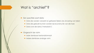 Wat is “archief”?
 Een specifiek soort data
 Data die worden verwerkt en gefixeerd tijdens de uitvoering van taken
 Data die gebruikt kunnen worden bij reconstructie van die taak
 Data over die data (“metadata”)
 Ongeacht de vorm
 Ieder denkbaar bestandsformaat
 Iedere denkbare analoge vorm
 