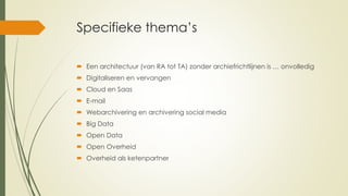 Specifieke thema’s
 Een architectuur (van RA tot TA) zonder archiefrichtlijnen is … onvolledig
 Digitaliseren en vervangen
 Cloud en Saas
 E-mail
 Webarchivering en archivering social media
 Big Data
 Open Data
 Open Overheid
 Overheid als ketenpartner
 