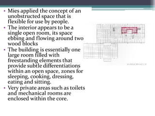 •Mies applied the concept of an unobstructed space that is flexible for use by people. 
•The interior appears to be a single open room, its space ebbing and flowing around two wood blocks 
•The building is essentially one large room filled with freestanding elements that provide subtle differentiations within an open space, zones for sleeping, cooking, dressing, eating and sitting. 
•Very private areas such as toilets and mechanical rooms are enclosed within the core.  