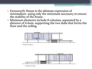 •Farnsworth House is the ultimate expression of minimalism-using only the minimum necessary to ensure the stability of the house. 
•Minimum elements include 8 columns, separated by a distance of 6.60m, supporting the two slabs that forms the floor and the ceiling.  