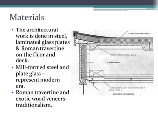 Materials 
•The architectural work is done in steel, laminated glass plates & Roman travertine on the floor and deck. 
•Mill-formed steel and plate glass – represent modern era. 
•Roman travertine and exotic wood veneers- traditionalism.  