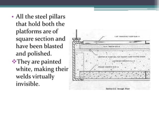 •All the steel pillars that hold both the platforms are of square section and have been blasted and polished. 
They are painted white, making their welds virtually invisible.  