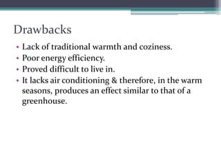 Drawbacks 
•Lack of traditional warmth and coziness. 
•Poor energy efficiency. 
•Proved difficult to live in. 
•It lacks air conditioning & therefore, in the warm seasons, produces an effect similar to that of a greenhouse.  