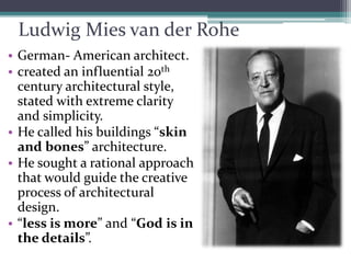 Ludwig Mies van der Rohe 
•German-American architect. 
•created an influential 20thcentury architectural style, stated with extreme clarity and simplicity. 
•He called his buildings “skin and bones” architecture. 
•He sought a rational approach that would guide the creative process of architectural design. 
•“less is more” and “God is in the details”.  
