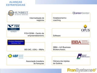 ALIANÇAS
ESTRATEGICAS




                   Intermediação de    Outplacement e
                           negócios    coaching




           FGV-CENN - Centro de
              empreendedorismo         Software




                                       IBBA – Int’l Business
           BIS (NC, USA) – M&As        Brokers Assoc.




               Associação brasileira   Câmara dos lojistas
                       de franquias    de Goiânia
 