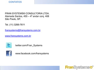 CONTATOS



FRAN SYSTEMS® CONSULTORIA LTDA.
Alameda Santos, 455 – 4º andar conj. 408
São Paulo, SP.

Tel. (11) 3266-7611

fransystems@fransystems.com.br

www.fransystems.com.br



         twitter.com/Fran_Systems


         www.facebook.com/fransystems
 