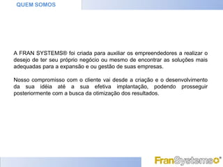 QUEM SOMOS




A FRAN SYSTEMS® foi criada para auxiliar os empreendedores a realizar o
desejo de ter seu próprio negócio ou mesmo de encontrar as soluções mais
adequadas para a expansão e ou gestão de suas empresas.

Nosso compromisso com o cliente vai desde a criação e o desenvolvimento
da sua idéia até a sua efetiva implantação, podendo prosseguir
posteriormente com a busca da otimização dos resultados.
 