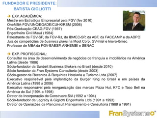 FUNDADOR E PRESIDENTE:
    BATISTA GIGLIOTTI
  EXP. ACADÊMICA:
 Mestre em Estratégia Empresarial pela FGV (fev 2010)
 OneMBA-FGV/UNC/EGADE/CUHK/RSM (2006)
 Pós-Graduação CEAG-FGV (1987)
 Engenheiro Civil Mauá (1984)
 Palestrante da FGV-SP, da FGV-RJ, do IBMEC-SP, da ABF, da FACCAMP e da ADPO
 Juiz de competições de business plans na Moot Corp, GV-Intel e Inova-Ibmec
 Professor de MBA da FGV-EAESP, ANHEMBI e SENAC

  EXP. PROFISSIONAL:
 Consultor na área de desenvolvimento de negócios de franquia e imobiliários na América
 Latina (desde 1988)
 Sócio-fundador da Sunbelt Business Brokers no Brasil (desde 2010)
 Sócio-fundador da Fran Systems Consultoria (desde 2003)
 Sócio-gestor da Recantos & Requintes Hotelaria e Turismo Ltda (2007)
 Executivo responsável pela implantação da Burger King no Brasil e em países da
 América Latina (1998 a 2006)
 Executivo responsável pela reorganização das marcas Pizza Hut, KFC e Taco Bell na
 América do Sul (1994 a 1998)
 Diretor de Incorporação da Construarc S/A (1992 a 1994)
 Sócio-fundador da Legrady & Gigliotti Engenharia Ltda (1991 a 1993)
 Diretor de Operações da Planconsult Planejamento e Consultoria (1988 a 1991)
 