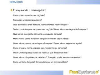 SERVIÇOS


 Franqueando o meu negócio:
  Como posso expandir meu negócio?

  Franquia é um sistema confiável?

  Qual a diferença entre franquia, licenciamento e representação?

  Tenho condições para franquear meu negócio? Quais são as vantagens de franquear?

  Qual será o meu ganho com uma operação de franquia?

  Minha marca valerá mais com a expansão? Quais são os riscos?

  Quais são os passos para chegar a franquear? Quais são as exigências legais?

  Como preparar minha empresa para receber novos parceiros?

  O que um franqueado espera de nós? E o que desejamos dele?

  Quais são as obrigações de cada lado? E o apoio, qual a estrutura necessária?

  Como vender a franquia? Como selecionar um bom candidato?
 