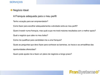 SERVIÇOS


 Negócio Ideal:

  A Franquia adequada para o meu perfil

  Tenho vocação para ser empreendedor?

  Como fazer para escolher adequadamente a atividade certa ao meu perfil?

  Quero investir numa franquia, mas qual a que me trará maiores resultados com o melhor apoio?

  Qual o negócio que cabe no meu bolso?

  Como me qualificar para candidatar-me a uma franquia?

  Quais as perguntas que devo fazer para conhecer as barreiras, os riscos e as armadilhas das

  oportunidades oferecidas?

  Quem pode ajudar-me a fazer um plano de negócios a longo prazo?
 