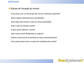 SERVIÇOS


 Estudo de Vocação do Imóvel:

  O que fazer com um imóvel que não me dá o rendimento esperado?

  Qual o negócio adequado para a localização?

  Como fazer para crescer o valor da minha propriedade?

  Qual o valor de mercado correto?

  A quem posso oferecer o imóvel?

  Vale a pena investir diretamente no negócio?

  Existem outras formas de participar do futuro empreendimento?

  Como posso desenvolver um plano de resultados para a idéia?
 