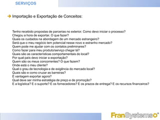SERVIÇOS


 Importação e Exportação de Conceitos:


  Tenho recebido propostas de parcerias no exterior. Como devo iniciar o processo?
  Chegou a hora de exportar. O que fazer?
  Quais os cuidados na abordagem de um mercado estrangeiro?
  Será que o meu negócio tem potencial nesse novo e estranho mercado?
  Quem pode me ajudar com os contatos preliminares?
  Como fazer para meu produto/serviço chegar lá?
  Quais são as características comportamentais do local?
  Por qual país devo iniciar a exportação?
  Quem são os meus concorrentes? O que fazem?
  Onde está o meu cliente?
  Qual o grau de tecnologia e de exigência do mercado local?
  Quais são e como cruzar as barreiras?
  É vantagem exportar agora?
  Qual deve ser minha estratégia de preço e de promoção?
  E a logística? E o suporte? E os fornecedores? E os prazos de entrega? E os recursos financeiros?
 