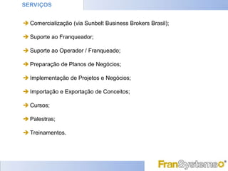 SERVIÇOS


 Comercialização (via Sunbelt Business Brokers Brasil);

 Suporte ao Franqueador;

 Suporte ao Operador / Franqueado;

 Preparação de Planos de Negócios;

 Implementação de Projetos e Negócios;

 Importação e Exportação de Conceitos;

 Cursos;

 Palestras;

 Treinamentos.
 
