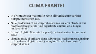  In Franta exista mai multe zone climatice,care variaza 
dinspre nord spre sud: 
 N-V: predomina clima temperat-maritima, cu ierni blande si veri 
racoroase,precipitaţiile fiind repartizate uniform de-a lungul 
lunilor anului. 
 În centrul ţării, clima este temperată, cu ierni mai reci şi veri mai 
calde 
 Litoralul sudic al ţării are climă subtropical-mediteraneană, în timp 
ce în sud-vestul ţării, datorită munţilor Pirinei clima poate fi, 
temperat alpină. 
 