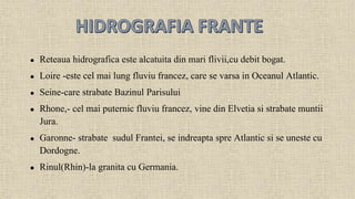 Reteaua hidrografica este alcatuita din mari flivii,cu debit bogat. 
 Loire -este cel mai lung fluviu francez, care se varsa in Oceanul Atlantic. 
 Seine-care strabate Bazinul Parisului 
 Rhone,- cel mai puternic fluviu francez, vine din Elvetia si strabate muntii 
Jura. 
 Garonne- strabate sudul Frantei, se indreapta spre Atlantic si se uneste cu 
Dordogne. 
 Rinul(Rhin)-la granita cu Germania. 
 