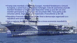  Franţa este membră a Consiliului Europei, membră fondatoare a Uniunii 
Europene, a zonei Euro şi a Spaţiului Schengen. Este de asemenea unul din 
membrii fondatori ai Organizaţiei Naţiunilor Unite şi unul din cei cinci 
membri permanenţi ai Consiliului de securitate ONU. Face parte şi din 
Uniunea Latină, Organizaţia Internaţională a Francofoniei şi din G8. 
 Republica Franceză este un stat unitar fiind o democraţie organizată ca o 
republică semi-prezidenţială. 
 Este o naţiune dezvoltată având cea de-a cincea economie mondială în 
2008. 
 Franţa este una dintre cele cinci ţări recunoscute oficial ca "State 
posesoare de arme nucleare" prin Tratatul de neproliferare nucleară, cu 
350 ogive nucleare fiind a treia putere nucleară. 
 Franţa consacră armatei 2,5 % din PIB (un buget de 38 miliarde de Euro în 
2006), în timp ce majoritate ţărilor UE consacră doar 1,5 % din PIB, 
conform datelor OTAN. 
 