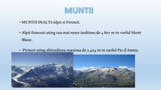 MUNTII INALTI:Alpii si Pirineii. 
Alpii francezi ating cea mai mare inaltime,de 4 807 m in varful Mont 
Blanc. 
 Pirineii ating altitudinea maxima de 3 404 m in varful Pic d'Aneto. 
 