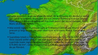 Franţa posedă o largă varietate de relief, de la câmpiile din nordul şi vestul 
ţării până la lanţurile muntoase din sud (Munţii Pirinei) şi sud-est (Munţii 
Alpi), aceştia din urmă având cel mai înalt punct din vestul Europei, Mont 
Blanc (4.810 de metri). 
 Mai există regiuni muntoase cum ar fi Masivul Central sau Munţii Vosgi, 
precum şi largi bazine ale unor râuri cum ar fi Loara, Ronul, Garonne şi 
Sena. 
 Suprafaţa totală a Franţei metropolitane este de 551.659 de km², Franţa 
fiind clasată astfel ca al 47-lea stat după suprafaţă. Suprafaţa totală, ce 
cuprinde toate regiunile, colectivităţile şi teritoriile de peste mări, este de 
674.843 de km², ceea ce reprezintă 0,45% din suprafaţa totală a uscatului 
de pe Pământ. 
 