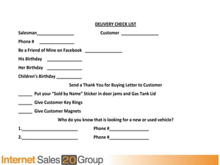 DELIVERY CHECK LIST
Salesman________________                Customer ________________
Phone #   _______________
Be a Friend of Mine on Facebook ________________
His Birthday   _______________
Her Birthday _______________
Children’s Birthday ___________
                         Send a Thank You for Buying Letter to Customer
______ Put your “Sold by Name” Sticker in door jams and Gas Tank Lid
______ Give Customer Key Rings
______ Give Customer Magnets
                   Who do you know that is looking for a new or used vehicle?
1.________________________           Phone #_________________
2.________________________           Phone #_________________
 