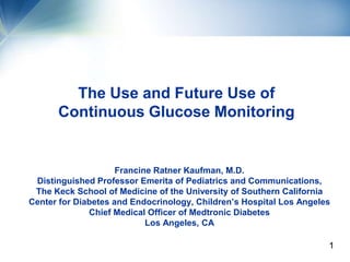The Use and Future Use of
      Continuous Glucose Monitoring


                     Francine Ratner Kaufman, M.D.
 Distinguished Professor Emerita of Pediatrics and Communications,
 The Keck School of Medicine of the University of Southern California
Center for Diabetes and Endocrinology, Children’s Hospital Los Angeles
              Chief Medical Officer of Medtronic Diabetes
                            Los Angeles, CA
                                                          •Medtronic
                                                                   1
                                                          Diabetes
 