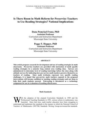 NATIONAL FORUM OF TEACHER EDUCATION JOURNAL
                           VOLUME 17 NUMBER 3, 2007




Is There Room in Math Reform for Preservice Teachers
    to Use Reading Strategies? National Implications


                        Dana Pomykal Franz, PhD
                             Assistant Professor
                    Curriculum and Instruction Department
                         Mississippi State University

                           Peggy F. Hopper, PhD
                             Assistant Professor
                    Curriculum and Instruction Department
                         Mississippi State University



                                    ABSTRACT

This article proposes research for development and use of reading strategies in math
classrooms. Pre-service teachers are provided with instruction of math specific
reading strategies in a semester long content area reading class. Surveys are
administered to determine level of reading knowledge before the class along with
attitude surveys for indicating how pre-service math teachers perceive themselves as
teachers of reading. Since math textbooks represent very specific reading
challenges, it is hoped that pre-service math teachers exposed to the proposed
interventions will become confident in teaching reading strategies and use them to
help their math students succeed. Pod-casting is introduced as a technology
component for use in evaluation of teaching effectiveness.



                                  Math Standards




W
          ith the adoption of the original Curriculum Standards in 1989 and the
          Professional Teaching Standards in 1991, serious reform in mathematics was
          launched. Since that time, math teacher educators have been struggling to
understand and implement the standards in the manner in which the National Council of
Teachers of Mathematics (NCTM) Standards Writing Group envisioned the standards


                                         1
 
