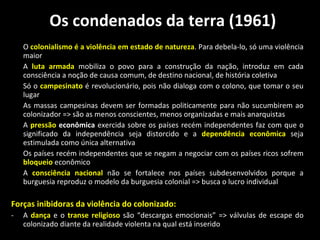 Os condenados da terra (1961) O  colonialismo é a violência em estado de natureza . Para debela-lo, só uma violência maior A  luta armada  mobiliza o povo para a construção da nação, introduz em cada consciência a noção de causa comum, de destino nacional, de história coletiva Só o  campesinato  é revolucionário, pois não dialoga com o colono, que tomar o seu lugar As massas campesinas devem ser formadas politicamente para não sucumbirem ao colonizador => são as menos conscientes, menos organizadas e mais anarquistas  A  pressão  econômica  exercida sobre os países recém independentes faz com que o significado da independência seja distorcido e a  dependência   econômica  seja estimulada como única alternativa Os países recém independentes que se negam a negociar com os países ricos sofrem  bloqueio  econômico A  consciência nacional  não se fortalece nos países subdesenvolvidos porque a burguesia reproduz o modelo da burguesia colonial => busca o lucro individual Forças inibidoras da violência do colonizado: A  dança  e o  transe religioso  são “descargas emocionais” => válvulas de escape do colonizado diante da realidade violenta na qual está inserido 