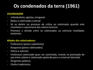 Os condenados da terra (1961) COLONIZADOR  Individualista, egoísta, arrogante   Reduz o colonizado a animal Só se detém no processo de crítica ao colonizado quando este reconhece a supremacia dos valores brancos   Promove a divisão entre os colonizados ou estimula rivalidades existentes Aliados dos colonizadores: Professores (países capitalistas) Burguesia (países colonizados) Polícia e exército Intelectual colonizado (quer ser assimilado, investe na promoção da  paz entre colono e colonizado apelando para o universal abstrato)   Dirigentes políticos Chefes tradicionais 