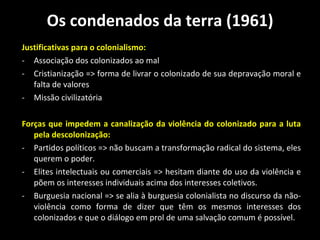 Os condenados da terra (1961) Justificativas para o colonialismo: Associação dos colonizados ao mal Cristianização => forma de livrar o colonizado de sua depravação moral e falta de valores Missão civilizatória  Forças que impedem a canalização da violência do colonizado para a luta pela descolonização:  Partidos políticos => não buscam a transformação radical do sistema, eles querem o poder.  Elites intelectuais ou comerciais => hesitam diante do uso da violência e põem os interesses individuais acima dos interesses coletivos.  Burguesia nacional => se alia à burguesia colonialista no discurso da não-violência como forma de dizer que têm os mesmos interesses dos colonizados e que o diálogo em prol de uma salvação comum é possível.  