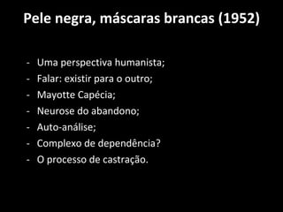 Pele negra, máscaras brancas (1952) Uma perspectiva humanista; Falar: existir para o outro; Mayotte Capécia; Neurose do abandono; Auto-análise; Complexo de dependência? O processo de castração. 