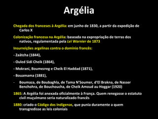 Argélia Chegada dos franceses à Argélia:  em junho de 1830, a partir da expedição de Carlos X  Colonização francesa na Argélia : baseada na expropriação de terras dos nativos, regulamentada pela  Lei Warnier  de 1873 Insurreições argelinas contra o domínio francês: - Zaâtcha (1844),  - Ouled Sidi Cheik (1864),  - Mokrani, Boumezreg e Cheik El Haddad (1871),  - Bouamama (1881),  Boumaza, de Boubaghla, de Tama N’Soumer, d’El Brakna, de Nasser Benchohra, de Bouchoucha, de Cheik Amoud au Hoggar (1920) 1865 : A Argélia foi anexada oficialmente à França. Quem renegasse o estatuto civil muçulmano seria naturalizado francês 1880 : criado o  Código dos Indígenas , que punia duramente a quem transgredisse as leis coloniais 
