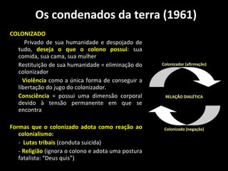 Os condenados da terra (1961) COLONIZADO Privado de sua humanidade e despojado de tudo,  d eseja o que o colono possui : sua comida, sua cama, sua mulher   Restituição de sua humanidade = eliminação do colonizador  Violência  como a única forma de conseguir a libertação do jugo do colonizador. Consciência   = possui uma dimensão corporal devido à tensão permanente em que se encontra Formas que o colonizado adota como reação ao colonialismo: -  Lutas tribais  (conduta suicida) -  Religião  (ignora o colono e adota uma postura fatalista: “Deus quis”) 