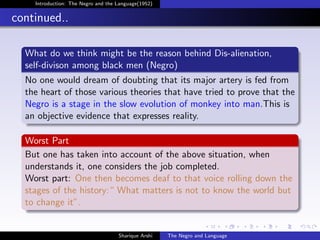 Introduction: The Negro and the Language(1952)


continued..

  What do we think might be the reason behind Dis-alienation,
  self-divison among black men (Negro)
  No one would dream of doubting that its major artery is fed from
  the heart of those various theories that have tried to prove that the
  Negro is a stage in the slow evolution of monkey into man.This is
  an objective evidence that expresses reality.

  Worst Part
  But one has taken into account of the above situation, when
  understands it, one considers the job completed.
  Worst part: One then becomes deaf to that voice rolling down the
  stages of the history:“ What matters is not to know the world but
  to change it”.


                                    Sharique Arshi   The Negro and Language
 