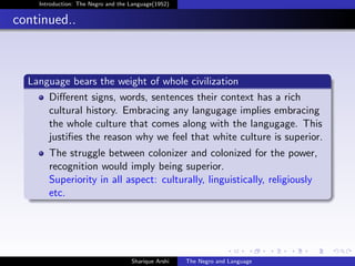 Introduction: The Negro and the Language(1952)


continued..



  Language bears the weight of whole civilization
      Diﬀerent signs, words, sentences their context has a rich
      cultural history. Embracing any langugage implies embracing
      the whole culture that comes along with the langugage. This
      justiﬁes the reason why we feel that white culture is superior.
       The struggle between colonizer and colonized for the power,
       recognition would imply being superior.
       Superiority in all aspect: culturally, linguistically, religiously
       etc.




                                    Sharique Arshi   The Negro and Language
 