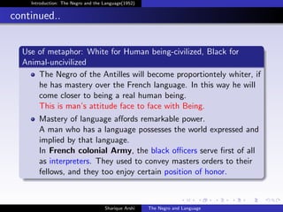 Introduction: The Negro and the Language(1952)


continued..


  Use of metaphor: White for Human being-civilized, Black for
  Animal-uncivilized
      The Negro of the Antilles will become proportiontely whiter, if
      he has mastery over the French language. In this way he will
      come closer to being a real human being.
      This is man’s attitude face to face with Being.
       Mastery of language aﬀords remarkable power.
       A man who has a language possesses the world expressed and
       implied by that language.
       In French colonial Army, the black oﬃcers serve ﬁrst of all
       as interpreters. They used to convey masters orders to their
       fellows, and they too enjoy certain position of honor.



                                    Sharique Arshi   The Negro and Language
 