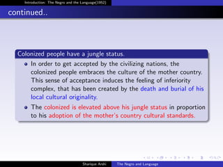 Introduction: The Negro and the Language(1952)


continued..



  Colonized people have a jungle status.
      In order to get accepted by the civilizing nations, the
      colonized people embraces the culture of the mother country.
      This sense of acceptance induces the feeling of inferiority
      complex, that has been created by the death and burial of his
      local cultural originality.
       The colonized is elevated above his jungle status in proportion
       to his adoption of the mother’s country cultural standards.




                                    Sharique Arshi   The Negro and Language
 