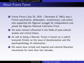 Introduction: The Negro and the Language(1952)


About Frantz Fanon


   1   Frantz Fanon (July 20, 1925 – December 6, 1961) was a
       French psychiatrist, philosopher, revolutionary, and author
       who supported the Algerian struggle for independence and
       joined the Algerian National Liberation Front.
   2   His work remains inﬂuential in the ﬁelds of post-colonial
       studies and critical theory.
   3   As well as being a Marxist, Fanon is known as a radical
       humanist thinker on the issue of decolonization and the
       psychopathology of colonization.
   4   His works have incited and inspired anti-colonial liberation
       movements for more than four decades.



                                    Sharique Arshi   The Negro and Language
 